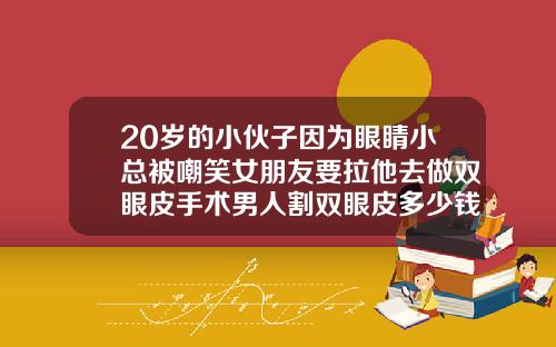 20岁的小伙子因为眼睛小总被嘲笑女朋友要拉他去做双眼皮手术男人割双眼皮多少钱啊