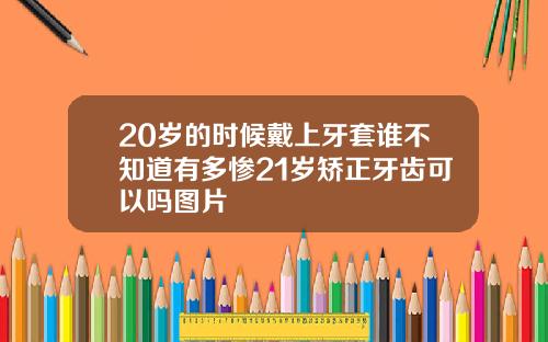 20岁的时候戴上牙套谁不知道有多惨21岁矫正牙齿可以吗图片