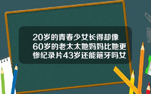 20岁的青春少女长得却像60岁的老太太她妈妈比她更惨纪录片43岁还能箍牙吗女