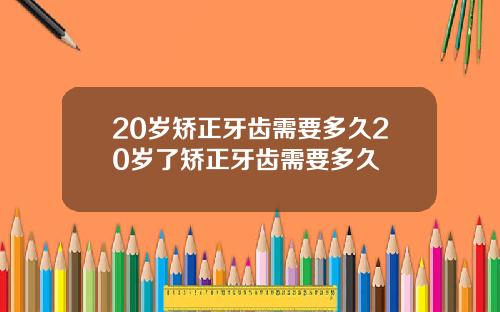 20岁矫正牙齿需要多久20岁了矫正牙齿需要多久