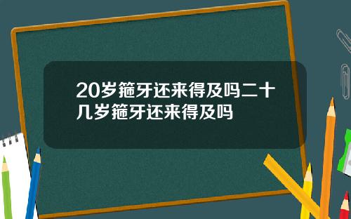20岁箍牙还来得及吗二十几岁箍牙还来得及吗