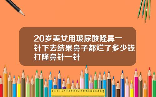 20岁美女用玻尿酸隆鼻一针下去结果鼻子都烂了多少钱打隆鼻针一针
