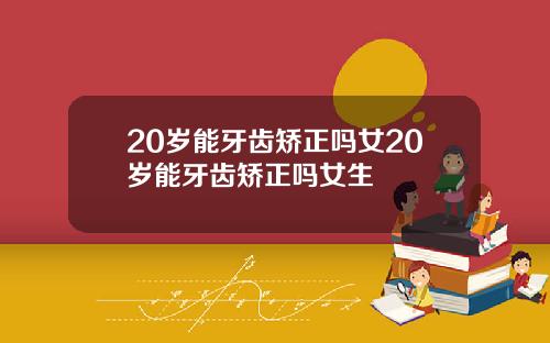 20岁能牙齿矫正吗女20岁能牙齿矫正吗女生