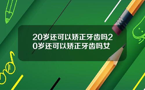20岁还可以矫正牙齿吗20岁还可以矫正牙齿吗女