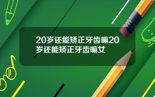 20岁还能矫正牙齿嘛20岁还能矫正牙齿嘛女