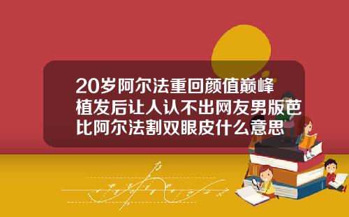 20岁阿尔法重回颜值巅峰植发后让人认不出网友男版芭比阿尔法割双眼皮什么意思