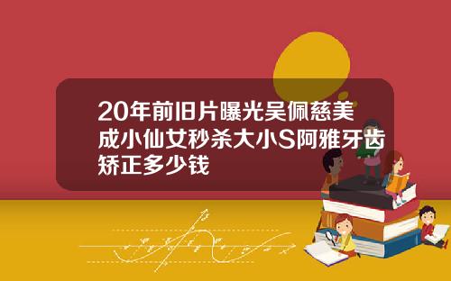 20年前旧片曝光吴佩慈美成小仙女秒杀大小S阿雅牙齿矫正多少钱