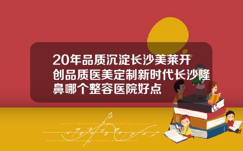 20年品质沉淀长沙美莱开创品质医美定制新时代长沙隆鼻哪个整容医院好点