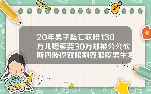20年男子坠亡获赔130万儿媳索要30万却被公公砍断四肢挖双眼割双眼皮男生多少钱