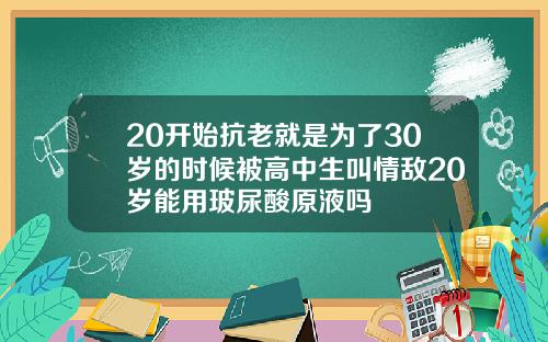 20开始抗老就是为了30岁的时候被高中生叫情敌20岁能用玻尿酸原液吗