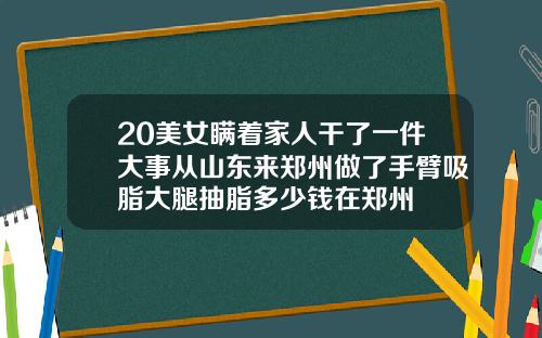 20美女瞒着家人干了一件大事从山东来郑州做了手臂吸脂大腿抽脂多少钱在郑州