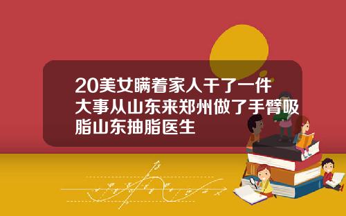 20美女瞒着家人干了一件大事从山东来郑州做了手臂吸脂山东抽脂医生