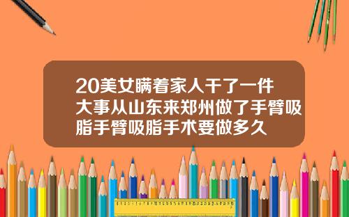 20美女瞒着家人干了一件大事从山东来郑州做了手臂吸脂手臂吸脂手术要做多久