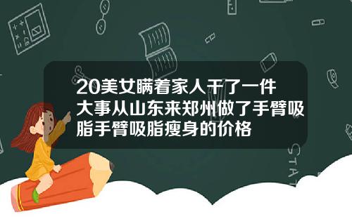 20美女瞒着家人干了一件大事从山东来郑州做了手臂吸脂手臂吸脂瘦身的价格