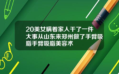 20美女瞒着家人干了一件大事从山东来郑州做了手臂吸脂手臂吸脂美容术