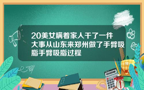 20美女瞒着家人干了一件大事从山东来郑州做了手臂吸脂手臂吸脂过程
