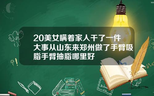 20美女瞒着家人干了一件大事从山东来郑州做了手臂吸脂手臂抽脂哪里好