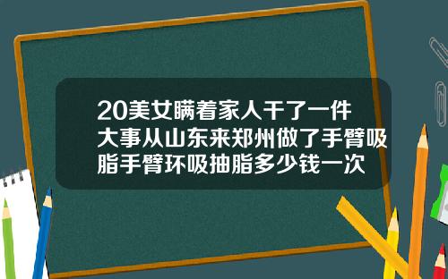 20美女瞒着家人干了一件大事从山东来郑州做了手臂吸脂手臂环吸抽脂多少钱一次