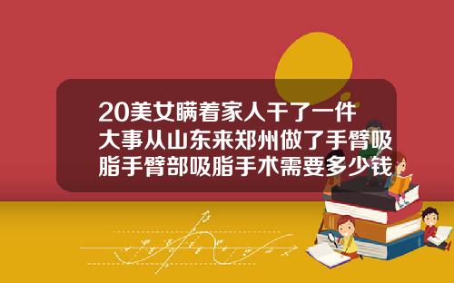 20美女瞒着家人干了一件大事从山东来郑州做了手臂吸脂手臂部吸脂手术需要多少钱