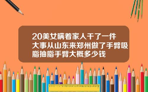 20美女瞒着家人干了一件大事从山东来郑州做了手臂吸脂抽脂手臂大概多少钱