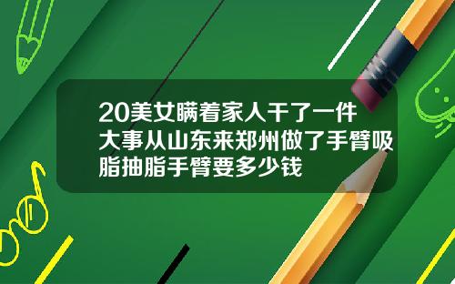 20美女瞒着家人干了一件大事从山东来郑州做了手臂吸脂抽脂手臂要多少钱