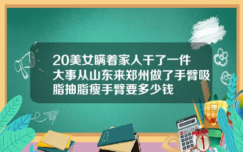 20美女瞒着家人干了一件大事从山东来郑州做了手臂吸脂抽脂瘦手臂要多少钱