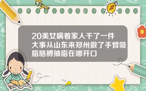 20美女瞒着家人干了一件大事从山东来郑州做了手臂吸脂胳膊抽脂在哪开口