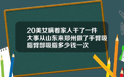 20美女瞒着家人干了一件大事从山东来郑州做了手臂吸脂臂部吸脂多少钱一次