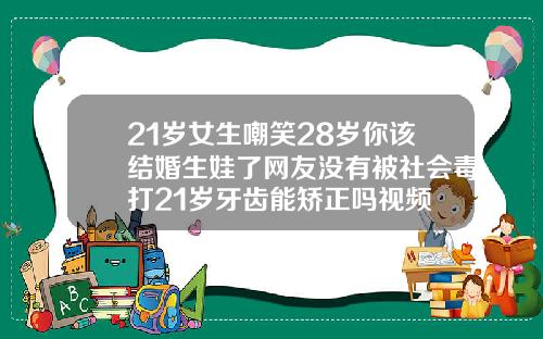 21岁女生嘲笑28岁你该结婚生娃了网友没有被社会毒打21岁牙齿能矫正吗视频