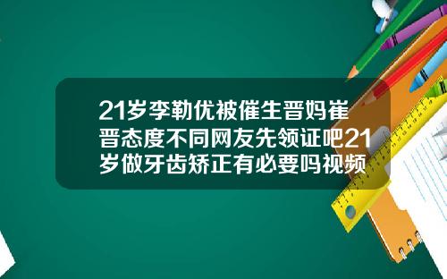 21岁李勒优被催生晋妈崔晋态度不同网友先领证吧21岁做牙齿矫正有必要吗视频