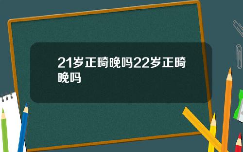 21岁正畸晚吗22岁正畸晚吗