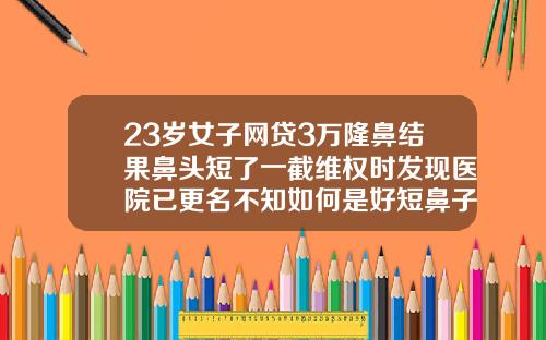 23岁女子网贷3万隆鼻结果鼻头短了一截维权时发现医院已更名不知如何是好短鼻子适合隆鼻吗