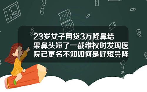 23岁女子网贷3万隆鼻结果鼻头短了一截维权时发现医院已更名不知如何是好短鼻隆鼻费用大概多少