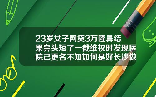 23岁女子网贷3万隆鼻结果鼻头短了一截维权时发现医院已更名不知如何是好长沙做隆鼻去哪里好