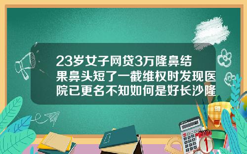 23岁女子网贷3万隆鼻结果鼻头短了一截维权时发现医院已更名不知如何是好长沙隆鼻哪家医院最好
