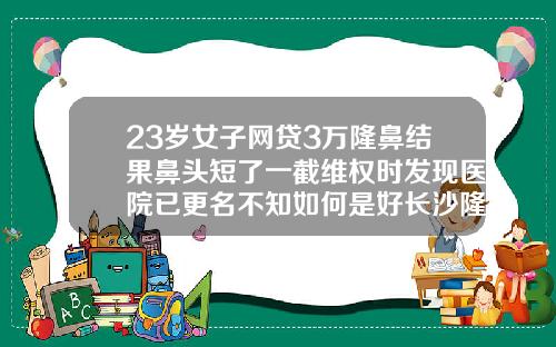 23岁女子网贷3万隆鼻结果鼻头短了一截维权时发现医院已更名不知如何是好长沙隆鼻手术医院哪里好