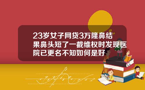 23岁女子网贷3万隆鼻结果鼻头短了一截维权时发现医院已更名不知如何是好