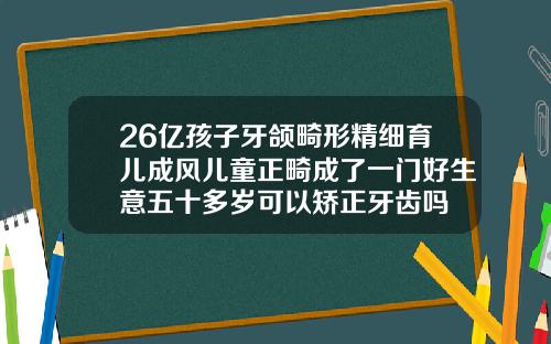 26亿孩子牙颌畸形精细育儿成风儿童正畸成了一门好生意五十多岁可以矫正牙齿吗