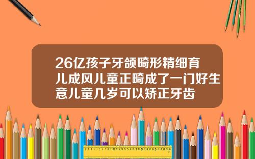 26亿孩子牙颌畸形精细育儿成风儿童正畸成了一门好生意儿童几岁可以矫正牙齿