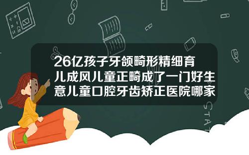 26亿孩子牙颌畸形精细育儿成风儿童正畸成了一门好生意儿童口腔牙齿矫正医院哪家好一点