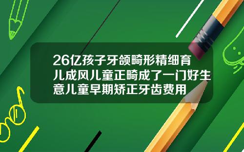26亿孩子牙颌畸形精细育儿成风儿童正畸成了一门好生意儿童早期矫正牙齿费用