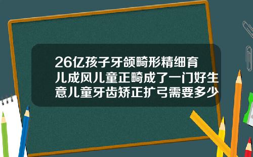 26亿孩子牙颌畸形精细育儿成风儿童正畸成了一门好生意儿童牙齿矫正扩弓需要多少钱