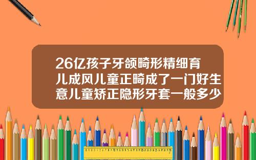 26亿孩子牙颌畸形精细育儿成风儿童正畸成了一门好生意儿童矫正隐形牙套一般多少钱一副