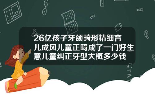 26亿孩子牙颌畸形精细育儿成风儿童正畸成了一门好生意儿童纠正牙型大概多少钱