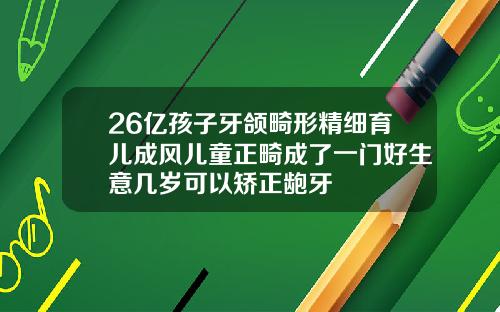 26亿孩子牙颌畸形精细育儿成风儿童正畸成了一门好生意几岁可以矫正龅牙