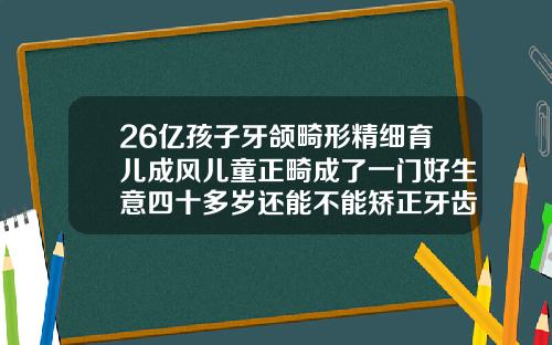 26亿孩子牙颌畸形精细育儿成风儿童正畸成了一门好生意四十多岁还能不能矫正牙齿