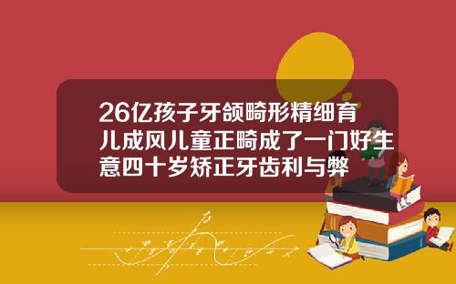 26亿孩子牙颌畸形精细育儿成风儿童正畸成了一门好生意四十岁矫正牙齿利与弊