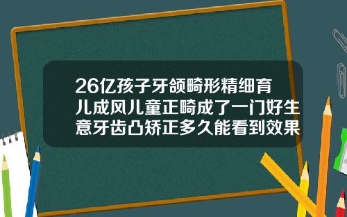 26亿孩子牙颌畸形精细育儿成风儿童正畸成了一门好生意牙齿凸矫正多久能看到效果