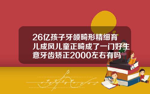 26亿孩子牙颌畸形精细育儿成风儿童正畸成了一门好生意牙齿矫正2000左右有吗