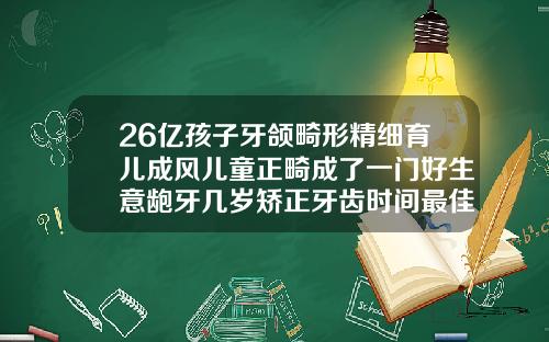26亿孩子牙颌畸形精细育儿成风儿童正畸成了一门好生意龅牙几岁矫正牙齿时间最佳
